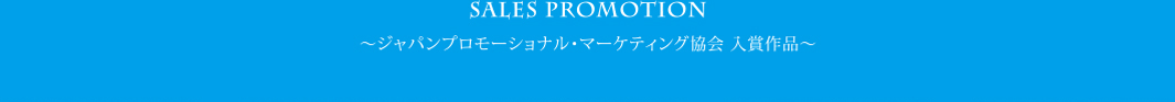 セールスプロモーション SALES PROMOTION　〜ジャパンプロモーショナル・マーケティング協会 入賞作品〜